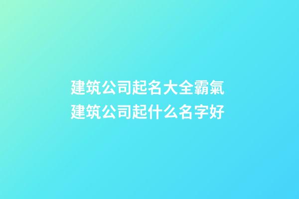 建筑公司起名大全霸氣 建筑公司起什么名字好
